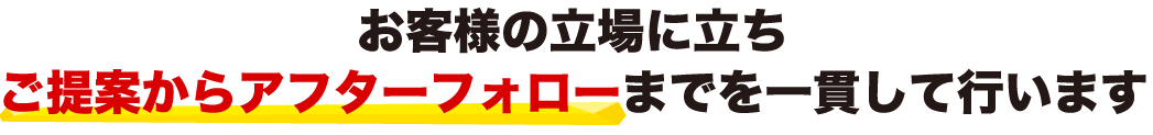 お客様の立場に立ちご提案からアフターフォローまでを一貫して行います