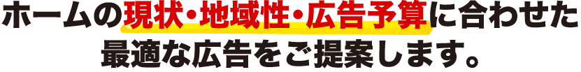 ホームの現状・地域性・広告予算に合わせた最適な広告をご提案します。