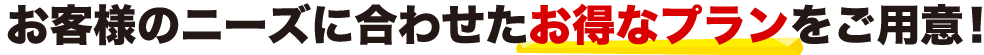 お客様のニーズに合わせたお得なプランをご用意！